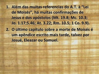 Além das muitas referencias do A.T. à “Lei de Moisés”, há muitas confirmações de Jesus e dos apóstolos (Mt. 19.8; Mc. 10.3; Jo. 1.17;5.46; At. 3.22; Rm. 10.5; 1 Co. 9.9). O último capítulo sobre a morte de Moisés é um apêndice escrito mais tarde, talvez por Josué, Eleazar ou Samuel. 
