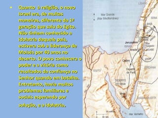 Quanto  à religião, o novo Israel era, de muitas maneiras, diferente da 1ª geração que saiu do Egito. Não tinham conhecido a idolatria daquele país, estivera sob a liderança de Moisés por 40 anos no deserto. O povo conhecera o poder e a vitória como resultados da confiança no Senhor quando em batalha. Entretanto, havia muitos problemas familiares e sociais esperando por solução, e a idolatria .  