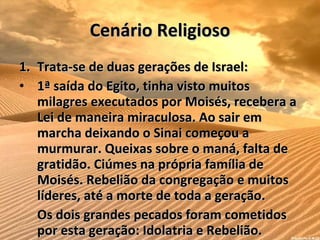 Cenário Religioso Trata-se de duas gerações de Israel:  1ª saída do Egito, tinha visto muitos milagres executados por Moisés, recebera a Lei de maneira miraculosa. Ao sair em marcha deixando o Sinai começou a murmurar. Queixas sobre o maná, falta de gratidão. Ciúmes na própria família de Moisés. Rebelião da congregação e muitos líderes, até a morte de toda a geração. Os dois grandes pecados foram cometidos por esta geração: Idolatria e Rebelião. 