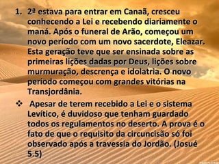 2ª estava para entrar em Canaã, cresceu conhecendo a Lei e recebendo diariamente o maná. Após o funeral de Arão, começou um novo período com um novo sacerdote, Eleazar. Esta geração teve que ser ensinada sobre as primeiras lições dadas por Deus, lições sobre murmuração, descrença e idolatria. O novo período começou com grandes vitórias na Transjordânia. Apesar de terem recebido a Lei e o sistema Levítico, é duvidoso que tenham guardado todos os regulamentos no deserto. A prova é o fato de que o requisito da circuncisão só foi observado após a travessia do Jordão. (Josué 5.5) 