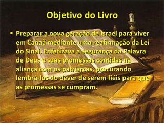 Objetivo do Livro Preparar a nova geração de Israel para viver em Canaã mediante uma reafirmação da Lei do Sinai. Enfatizava a segurança da Palavra de Deus e suas promessas contidas na aliança com os patriarcas, procurando lembrá-los do dever de serem fiéis para que as promessas se cumpram. 