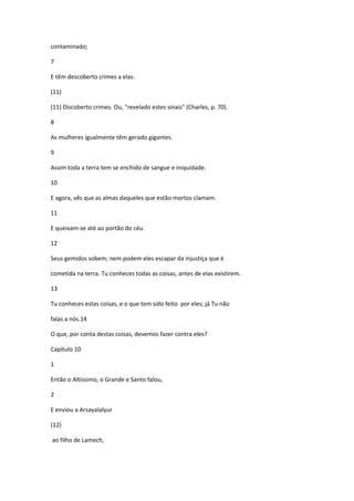 contaminado;

7

E têm descoberto crimes a elas.

(11)

(11) Discoberto crimes. Ou, "revelado estes sinais" (Charles, p. 70).

8

As mulheres igualmente têm gerado gigantes.

9

Assim toda a terra tem se enchido de sangue e iniquidade.

10

E agora, vês que as almas daqueles que estão mortos clamam.

11

E queixam-se até ao portão do céu.

12

Seus gemidos sobem; nem podem eles escapar da injustiça que é

cometida na terra. Tu conheces todas as coisas, antes de elas existirem.

13

Tu conheces estas coisas, e o que tem sido feito por eles; já Tu não

falas a nós.14

O que, por conta destas coisas, devemos fazer contra eles?

Capítulo 10

1

Então o Altíssimo, o Grande e Santo falou,

2

E enviou a Arsayalalyur

(12)

ao filho de Lamech,
 