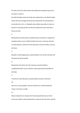 Em cada um de seus dois sétimos de porções ela completa toda sua luz

ao nascer e se pôr. 5

Em determinados meses ela muda seus crepúsculos; e em determinados

meses ela faz seu progresso através de cada portão. Em dois portões a

lua se põe com o sól , viz. Naqueles dois portões que estão no meio, no

terceiro e no quarto portão. Do terceiro portão ela sai por sete dias, e

faz seu circuito.

6

Novamente ela retorna para o portão do qual o sól nasce, e naquele ela

completa toda a sua luz. Então ela decluna do sól, e entra por oito dias

no sexto portão, e retorna em sete dias para o terceiro portão, no qual o

sól nasce.

7

Quando o sól prossegue para o quarto portão, a lua sai por sete dias, até

ela passar do quinto portão.

8

Novamente ela retorna em sete dias para o quarto portão, e

completando toda a sua luz, declina, e passa pelo primeiro portão em

oito dias;

9

E retorna em sete dias para o quarto portão, do qual o sól nascel.

10

Assim eu vi suas estações, como de acordo com a ordem fixada dos

meses o sól nasce e se põe.

11

Nesses tempos há um excesso de trinta dias pertencentes ao sól em

cinco anos; todos os dias pertencentes a cada ano de cinco anos, quendo
 