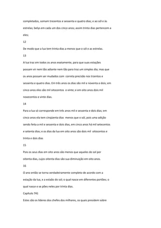 completados, somam trezentos e sessenta e quatro dias; e ao sól e às

estrelas; belys em cada um dos cinco anos; assim trinta dias pertencem a

eles;

12

De modo que a lua tem trinta dias a menos que o sól e as estrelas.

13

A lua traz em todos os anos exatamente, para que suas estações

possam vir nem tão adiante nem tão para traz um simples dia; mas que

os anos possam ser mudados com correta precisão nos trzentos e

sessenta e quatro dias. Em três anos os dias são mil e noventa e dois; em

cinco anos eles são mil oitocentos e vinte; e em oito anos dois mil

novecentos e vinte dias.

14

Para a lua só corresponde em três anos mil e sessenta e dois dias; em

cinco anos ela tem cinqüenta dias menos que o sól, pois uma adição

sendo feita a mil e sessenta e dois dias, em cinco anos há mil setecentos

e setenta dias; e os dias da lua em oito anos são dois mil oitocentos e

trinta e dois dias

15

Pois os seus dias em oito anos são menos que aqueles do sol por

oitenta dias, cujos oitenta dias são sua diminuição em oito anos.

16

O ano então se torna verdadeiramente completo de acordo com a

estação da lua, e a estaão do sol; o qual nasce em diferentes portões; o

qual nasce e se pões neles por trinta dias.

Capítulo 741

Estes são os líderes dos chefes dos milhares, os quais presidem sobre
 