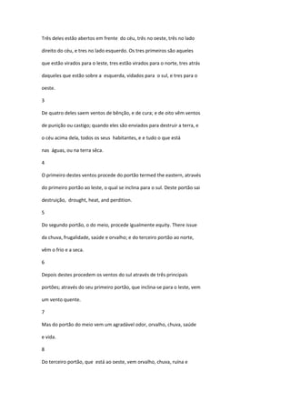 Três deles estão abertos em frente do céu, três no oeste, três no lado

direito do céu, e tres no lado esquerdo. Os tres primeiros são aqueles

que estão virados para o leste, tres estão virados para o norte, tres atrás

daqueles que estão sobre a esquerda, vidados para o sul, e tres para o

oeste.

3

De quatro deles saem ventos de bênção, e de cura; e de oito vêm ventos

de punição ou castigo; quando eles são enviados para destruir a terra, e

o céu acima dela, todos os seus habitantes, e e tudo o que está

nas águas, ou na terra sêca.

4

O primeiro destes ventos procede do portão termed the eastern, através

do primeiro portão ao leste, o qual se inclina para o sul. Deste portão sai

destruição, drought, heat, and perdition.

5

Do segundo portão, o do meio, procede igualmente equity. There issue

da chuva, frugalidade, saúde e orvalho; e do terceiro portão ao norte,

vêm o frio e a seca.

6

Depois destes procedem os ventos do sul através de três principais

portões; através do seu primeiro portão, que inclina-se para o leste, vem

um vento quente.

7

Mas do portão do meio vem um agradável odor, orvalho, chuva, saúde

e vida.

8

Do terceiro portão, que está ao oeste, vem orvalho, chuva, ruína e
 