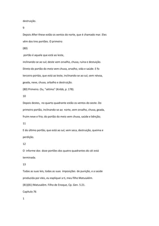 destruição.

9

Depois After these estão os ventos do norte, que é chamado mar. Eles

vêm dos tres portões. O primeiro

(80)

portão é aquele que está ao leste,

inclinando-se ao sul; deste vem orvalho, chuva, ruína e destuição.

Direto do portão do meio vem chuva, orvalho, vida e saúde. E fo

terceiro portáo, que está ao leste, inclinando-se ao sul, vem névoa,

geada, neve, chuva, orbalho e destruição.

(80) Primeiro. Ou, "sétimo" (Knibb, p. 178).

10

Depois destes, no quarto quadrante estão os ventos do oeste. Do

primeiro portão, inclinando-se ao norte, vem orvalho, chuva, geada,

fruim neve e frio; do portão do meio vem chuva, saúde e bênção;

11

E do último portão, que está ao sul, vem seca, destruição, queima e

perdição.

12

O informe dos doze portões dos quatro quadrantes do céi está

terminada.

13

Todas as suas leis, todas as suas imposições de punição, e a saúde

produzida por eles, eu expliquei a ti, meu filho Matusalém.

(81)(81) Matusalém. Filho de Enoque, Cp. Gen. 5:21.

Capítulo 76

1
 