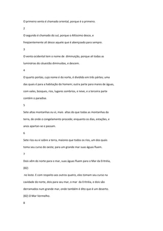 O primeiro vento é chamado oriental, porque é o primeiro.

2

O segundo é chamado do sul, porque o Altíssimo desce, e

freqüentemente alí desce aquele que é abençoado para sempre.

3

O vento ocidental tem o nome de diminuição, porque ali todas as

luminárias do céuestão diminuídas, e descem.

4

O quarto portáo, cujo nome é do norte, é dividido em três pártes; uma

das quais é para a habitação do homem; outra parte para mares de águas,

com vales, bosques, rios, lugares sombrios, e neve, e a terceira parte

contém o paradise.

5

Sete altas montanhas eu vi, mais altas do que todas as montanhas da

terra, de onde o congelamento procede; enquanto os dias, estações, e

anos apartan-se e passam.

6

Sete rios eu vi sobre a terra, maiores que todos os rios, um dos quais

toma seu curso do oeste; para um grande mar suas águas fluem.

7

Dois vêm do norte para o mar, suas águas fluem para o Mar da Eritréia,

(82)

no leste. E com respeito aos outros quatro, eles tomam seu curso na

cavidade do norte, dois para seu mar, o mar da Eritréia, e dois são

derramados num grande mar, onde também é dito que é um deserto.

(82) O Mar Vermelho.

8
 