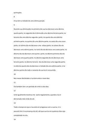quíntuplos.

8

A lua tem a metade de uma sétima porção.

9

Durante sua diminuição no primeiro dia sua luz decresce uma décima

quarta parte; no segundo dia é diminuída uma décima terceira parte; no

terceiro dia uma décima segunda parte; no quarto dia uma décima

primeira parte; no quinto dia uma décima parte; no sexto dia uma nona

parte; no sétimo dia ela decresce uma oitava parte; no oitavo dia ela

decresce uma sétima parte; no nono dia ela decresce uma sexta parte; no

décimo dia ela decresce uma quinta parte; no décimo primeiro dia ela

decresce uma quarta parte; no décimo segundo dia ela decresce uma

terceira parte; no décimo terceiro dia ela decresce uma segunda parte;

no décimo quarto dia ela decresce a metade de uma sétima parte; e no

décimo quinto dia todo o restante da sua luz é consumido.

10

Nos meses declarados a lua tem vinte e nove dias.

11

Ela também tem um período de vinte e oito dias.

12

Uriel igualmente mostrou-me outro regulamento, quando a luz é

derramada nela vinda do sól.

13

Todo o tempo em que a lua está em progresso com a sua luz, it is

poured into it na presença do sól, até que sua luz em quatorze dias seja

completada no céu.

14
 