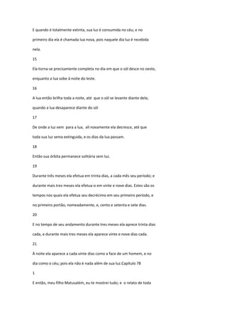 E quando é totalmente extinta, sua luz é consumida no céu; e no

primeiro dia ela é chamada lua nova, pois naquele dia luz é recebida

nela.

15

Ela torna-se precisamente completa no dia em que o sól desce no oeste,

enquanto a lua sobe à noite do leste.

16

A lua então brilha toda a noite, até que o sól se levante diante dela;

quando a lua desaparece diante do sól

17

De onde a luz vem para a lua, alí novamente ela decresce, até que

toda sua luz sema extinguida, e os dias da lua passam.

18

Então sua órbita permanece solitária sem luz.

19

Durante três meses ela efetua em trinta dias, a cada mês seu período; e

durante mais tres meses ela efetua-o em vinte e nove dias. Estes são os

tempos nos quais ela efetua seu decrécimo em seu primeiro período, e

no primeiro portão, nomeadamente, e, cento e setenta e sete dias.

20

E no tempo de seu andamento durante tres meses ela aprece trinta dias

cada, e durante mais tres meses ela aparece vinte e nove dias cada.

21

À noite ela aparece a cada vinte dias como a face de um homem, e no

dia como o céu; pois ela não é nada além de sua luz.Capítulo 78

1

E então, meu filho Matusalém, eu te mostrei tudo; e o relato de toda
 