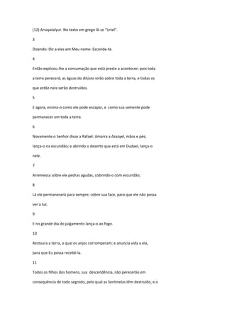 (12) Arsayalalyur. No texto em grego lê-se "Uriel”.

3

Dizendo: Diz a eles em Meu nome: Esconde-te.

4

Então explicou-lhe a consumação que está preste a acontecer; pois toda

a terra perecerá; as águas do dilúvio virão sobre toda a terra, e todas os

que estão nela serão destruídos.

5

E agora, ensina-o como ele pode escapar, e como sua semente pode

permanecer em toda a terra.

6

Novamente o Senhor disse a Rafael: Amarra a Azazyel, mãos e pés;

lança-o na escuridão; e abrindo o deserto que está em Dudael, lança-o

nele.

7

Arremessa sobre ele pedras agudas, cobrindo-o com escuridão;

8

Lá ele permanecerá para sempre; cobre sua face, para que ele não possa

ver a luz.

9

E no grande dia do julgamento lança-o ao fogo.

10

Restaura a terra, a qual os anjos corromperam; e anuncia vida a ela,

para que Eu possa recebê-la.

11

Todos os filhos dos homens, sua descendência, não perecerão em

consequência de todo segredo, pelo qual as Sentinelas têm destruído, e o
 