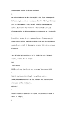 ordenança das estrelas do céu está terminado.

2

Ele mostrou-me todo decreto com respeito a elas, o que toma lugar em

todos os tempos e em todas as estações sob cada influência, em todos os

anos, na chegada e sob a regra de cada, durante cada mês e a cada

semana. Ele mostrou-me e tambpem o decréscimo da lua, que é

efetuada no sexto portão; pois naquele sexto portão sua luz é consumida.

3

From this é o começo do mês; e seu decréscimo é efetuado no sexto

portáo em seu período, até cento e setenta e sete dias são completados;

de acordo com o modo do cálculo pelas semanas, vinte e cinco semanas

e dois dias.

4

Seus períodos são menos que os do sól, de acordo com a regra das

estrelas, por cinco dias em meio ano

(84)

precisamente.

(84) Em meio ano. Literalmente "em um tempo" (Laurence, p. 110).

5

Quando aquela sua visível situação é completada. Assim é o

aparecimento e a semelhança de toda luminária, que Uriel, o grande

anjo que as conduz, mostrou-me.

Capítulo 79

1

Naqueles dias Urieu respondeu-me e disse: Eus, eu mostrei-te todas as

coisas, óh Enoque;

2
 
