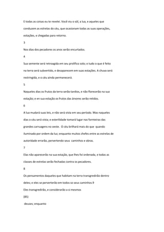 E todas as coisas eu te revelei. Você viu o sól, a lua, e aqueles que

conduzem as estrelas do céu, que ocasionam todas as suas operações,

estações, e chegadas para retorno.

3

Nos dias dos pecadores os anos serão encurtados.

4

Sua semente será retroagida em seu prolífico solo; e tudo o que é feito

na terra será subvertido, e desaparecem em suas estações. A chuva será

restringida, e o céu ainda permanecerá.

5

Naqueles dias os frutos da terra serão tardios, e não florecerão na sua

estação; e en sua estação os frutos das árvores serão retidos.

6

A lua mudará suas leis, e não será vista em seu período. Mas naqueles

dias o céu será vista; e esterilidade tomará lugar nas fornteiras das

grandes carruagens no oeste. O céu brilhará mais do que quando

iluminado por ordem da luz; enquanto muitos chefes entre as estrelas de

autoridade errarão, pervertendo seus caminhos e obras.

7

Elas não aparecerão na sua estação, que lhes foi ordenada, e todas as

classes de estrelas serão fechadas contra os pecadores.

8

Os pensamentos daqueles que habitam na terra transgredirão dentro

deles; e eles se perverterão em todos so seus caminhos.9

Eles transgredirão, e considerarão a si mesmos

(85)

deuses; enquanto
 