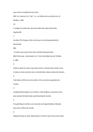 que o mal se multiplicará entre eles.

(85) A si mesmos. Ou, "eles” i.e., os chefes entre as estrelas (vs. 6)

(Knibb, p. 186).

10

E castigo virá sobre eles, para que todos eles sejam destruidos.

Capítulo 80

1

ele disse: Óh, Enoque, olha no livro que o céu tem gradualmente

derramado;

(86)

e, lendo o que está escrito nele, entenda toda parte dele.

(86) O livro que… derramado. Ou, "o livro das tablets do céu" (Knibb,

p. 186).

2

Então eu olhei em tudo o que está escrito, e entendi tudo, lendo o livro

e todas as coisas escritas nele, e entendi tudo, todas as obras do homem;

3

E de todos os filhos da carne sobre a terra, durante as gerações do

mundo.

4

Imediatamente depois ei vi o Senhor, o Rei da glória, o qual tem assim

para sempre formado toda a workmanship do mundo.

5

E eu glorifiquei o Senhor, por conta de sua longanimidade e bênçãos

para com os filhos do mundo.

6

Naquele tempo eu disse: Abençoado é o homem que morre justo e bom,
 