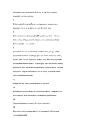 contra quem nenhuma relação de crime foi escrito, e em quem

iniquidade não é encontrada.

7

Então aqueles três santos fizeram com que eu me aproximasse, e

colocaram-me na terra, diante da porta da minha casa.

8

E eles disseram-me: Explica tudo a Matusalém, teu filho; e informa a

todos os teus filhos, que nenhuma carne será justificada diante do

Senhor; pois Ele é seu Criador.

9

Durante um ano nós te deixaremos com teus filhos, até que tenhas

novamente retomado suas forças, para que possas instruir tua família,

escreve estas coisas e explica-as aos teus filhos. Mas em outro ano tu

serás tomado do meio deles; e seus corações serão fortalecidos; pois os

eleitos shall point out retidão para os leleitos; os justos com os justos se

regozijarão, congratulando-se uns cons ou outros, mas os pecadores

com os pecadores morrerão,

10

E os pervertidos com os pervertidos serão afogados.

11

Aqueles que também agiram retamente morrerão por conta das obras

dos homens, e serão reunidos por causa das obras dos iníquos.

12

Naqueles dias eles terminaram de converçar comigo.

13

E eu retornei para meus companheiros, abençoando o Senhor dos

mundos.Capítulo 81
 