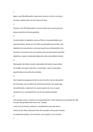 1

Agora, meu filho Matusalém, todas estas coisas eu te falei, e te escrevi.

A você eu revelei tudo, e te dei os livros de tudo.

2

Preserve, meu filho Matusalém, os livros escritos por teu pai; para que

possas revelá-los às futuras gerações.

3

Eu tenho dado a ti sabedoria, aos teus filhos e à tua posteridade, para

que eles possam revelar aos seus filhos, por gerações para sempre, esta

sabedoria em suas palavras; e para que aqueles que compreendem não

duramam, mas ouçam com seus ouvidos; para que eles possam aprender

sabedoria, e sejam considerados dignos de comer esta saldável comida.

4

Abençoados são todos os justos, abençoados são todos os que andam

em retidão, nos quais crime não é encontrado, como nos pecadore,

quando todos os seus dias são contados.

5

Com respeito ao progresso do sól no céu, ele entra e sai de cada portão

por trinta dias, com os líderes de milhares de estrelas; com quatro que

são adicionadas, e aparecem nos quatro quartos do ano, os quais

conduzem-nos, e acompanhnam-nos em seus quatro períodos.

6

Com respeito a eles, os homens erram grandemente, e não calculamnos nos cálculos de cada
era; pois eles grandemente erram com respeito

a eles; men os homens conhecem acuradamente o que eles são no

cálculo do ano. Mas certamente eles são marcados a menos para sempre;

um noprimeiro portão, um no terceiro, um no quarto, e um no sexto:

7
 