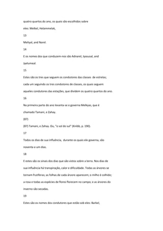 quatro quartos do ano, os quais são escolhidos sobre

eles: Melkel, Helammelak,

13

Meliyal, and Narel.

14

E os nomes dos que conduzem-nos são Adnarel, Jyasusal, and

Jyelumeal.

15

Estes são os tres que seguem os condutores das classes de estrelas;

cada um seguindo os tres condutores de classes, os quais seguem

aqueles condutores das estações, que dividem os quatro quartos do ano.

16

Na primeira parte do ano levanta-se e governa Melkyas, que é

chamado Tamani, e Zahay.

(87)

(87) Tamani, e Zahay. Ou, "o sol do sul" (Knibb, p. 190).

17

Todos os dias de sua influência, durante os quais ele governa, são

noventa e um dias.

18

E estes são os sinais dos dias que são vistos sobre a terra. Nos dias de

sua influência há transpiração, calor e dificuldade. Todas as árvores se

tornam frutíferas; as folhas de cada árvore aparecem; o milho é colhido;

a rosa e todas as espécies de flores florecem no campo; e as árvores do

inverno são secadas.

19

Estes são os nomes dos condutores que estão sob eles: Barkel,
 