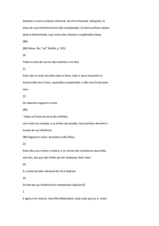 Zelsabel; e outro condutor adicional de mil é chamado Heloyalef, os

diaas de cuja infoluência tem sido completados. O outro confutor depois

deles é Helemmelek, cujo nome eles chamam o esplêndido Zahay.

(88)

(88) Zahay. Ou, "sol" (Knibb, p. 191).

20

Todos os dias de sua luz são noventa e um dias.

21

Estes são os sinais dos dias sobre a terra, calor e seca; enquanto as

árvores dão seus frutos, aquecidas e preparadas, e dão seus frutos para

seca.

22

Os rebanhos seguem e criam

(89)

Todos os frutos da terra são colhidos,

com tudo nos campos, e as vinhas são pisadas. Isto acontece durante o

tempo de sua influência.

(89) Seguem e criam. Acasalam e dão filhos.

23

Estes são seus nomes e ordens, e os nomes dos condutores que estão

sob eles, dos que são chefes de mil: Gedaeyal, Keel, Heel.

24

E o nome do líder adicional de mil é Asphael.

25

Os dias de sua influência foi completado.Capítulo 82

1

E agora e te mostrei, meu filho Matusalém, toda visão que eu vi antes
 