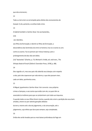 que eles ensinaram;

12

Toda a a terra tem se corrompido pelos efeitos dos ensinamentos de

Azazyel. A ele, portanto, se atribui todo crime.

13

A Gabriel também o Senhor disse: Vai aos bastardos,

(13)

aos réprobos,

aos filhos da fornicação; e destrói os filhos da fornicação, a

descendência das Sentinelas de entre os homens; traz-os e excita-os ums

contra os outros. Faz-os perecer por mútua matança; pois o

prolongamento de dias não será deles.

(13) "bastardos" (Charles, p. 73; Michael A. Knibb, ed. and trans., The

Ethiopic Book of Enoch [Oxford: Clarendon Press, 1978], p. 88).

14

Eles rogarão a ti, mas seus pais não obterão seus desejos com respeito

a eles; pois eles esperaram por vida eterna, e que eles possam viver,

cada um deles, quinhentos anos.

15

A Miguel, igualmente o Senhor disse: Vai e anuncia seus próprios

crimes a Samyaza, e aos outros que estão com ele, os quais têm se

associado às mulheres para que se contaminem com toda sua impureza.

E quando todos os seus filhos forem mortos, quando eles virem a perdição dos seus bem-
amados, amarra-os por setenta gerações debaixo

da terra, mesmo até o dia do julgamento, e da consumação, até o

julgamento, cujo efeito que dura para sempre, seja completado.

16

Então eles serão levados para as mais baixas profundezas do fogo em
 