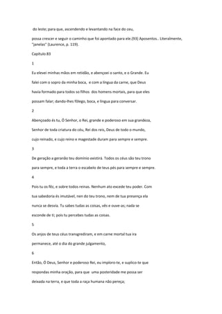 do leste; para que, ascendendo e levantando na face do ceu,

possa crescer e seguir o caminho que foi apontado para ele.(93) Aposentos.. Literalmente,
"janelas" (Laurence, p. 119).

Capítulo 83

1

Eu elevei minhas mãos em retidão, e abençoei o santo, e o Grande. Eu

falei com o sopro da minha boca, e com a língua da carne, que Deus

havia formado para todos so filhos dos homens mortais, para que eles

possam falar; dando-lhes fôlego, boca, e língua para conversar.

2

Abençoado és tu, Ó Senhor, o Rei, grande e poderoso em sua grandeza,

Senhor de toda criatura do céu, Rei dos reis, Deus de todo o mundo,

cujo reinado, e cujo reino e magestade duram para sempre e sempre.

3

De geração a geranão teu domínio existirá. Todos os céus são teu trono

para sempre, e toda a terra o escabelo de teus pés para sempre e sempre.

4

Pois tu os fêz, e sobre todos reinas. Nenhum ato excede teu poder. Com

tua sabedoria és imutável, nen do teu trono, nem de tua presença ela

nunca se desvia. Tu sabes tudas as coisas, vês e ouve-as; nada se

esconde de ti; pois tu percebes tudas as coisas.

5

Os anjos de teus céus transgrediram, e em carne mortal tua ira

permanece, até o dia do grande julgamento,

6

Então, Ó Deus, Senhor e poderoso Rei, eu imploro-te, e suplico-te que

respondas minha oração, para que uma posteridade me possa ser

deixada na terra, e que toda a raça humana não pereça;
 