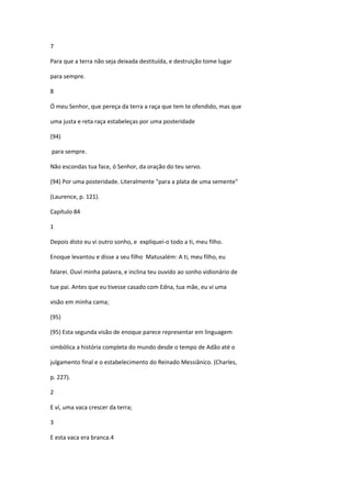 7

Para que a terra não seja deixada destituída, e destruição tome lugar

para sempre.

8

Ó meu Senhor, que pereça da terra a raça que tem te ofendido, mas que

uma justa e reta raça estabeleças por uma posteridade

(94)

para sempre.

Não escondas tua face, ó Senhor, da oração do teu servo.

(94) Por uma posteridade. Literalmente "para a plata de uma semente"

(Laurence, p. 121).

Capítulo 84

1

Depois disto eu vi outro sonho, e expliquei-o todo a ti, meu filho.

Enoque levantou e disse a seu filho Matusalém: A ti, meu filho, eu

falarei. Ouví minha palavra, e inclina teu ouvido ao sonho vidionário de

tue pai. Antes que eu tivesse casado com Edna, tua mãe, eu vi uma

visão em minha cama;

(95)

(95) Esta segunda visão de enoque parece representar em linguagem

simbólica a história completa do mundo desde o tempo de Adão até o

julgamento final e o estabelecimento do Reinado Messiânico. (Charles,

p. 227).

2

E ví, uma vaca crescer da terra;

3

E esta vaca era branca.4
 