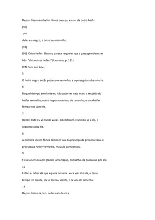 Depois disso uam heifer fêmea cresceu; e com ela outro heifer:

(96)

Um

deles era negro, e outro era vermelho.

(97)

(96) Outro heifer. O senso parece requerer que a passagem deve ser

lida: "dois outros heifers" (Laurence, p. 121).

(97) Caim and Abel.

5

O heifer negro então golpeou o vermelho, e o perseguiu sobre a terra.

6

Daquele tempo em diante eu não pude ver nada mais a respeito do

heifer vermelho; mas o negro aumentou de tamanho, e uma heifer

fêmea veio com ele.

7

Depois disto eu ví muitas vacas procederam, reunindo-se a ele, e

seguindo após ele.

8

A primeira jovem fêmea também saiu da presença da primeira vaca; e

procurou o heifer vermelho, mas não o encontrou.

9

E ela lamentou com grande lamentação, enquanto ela procurava por ele.

10

Então eu olhei até que aquela primeira vaca veio até ela, e desse

tempo em diante, ela se tornou silente, e cessou de lamentar.

11

Depois disso ela pariu outra vaca branca.
 