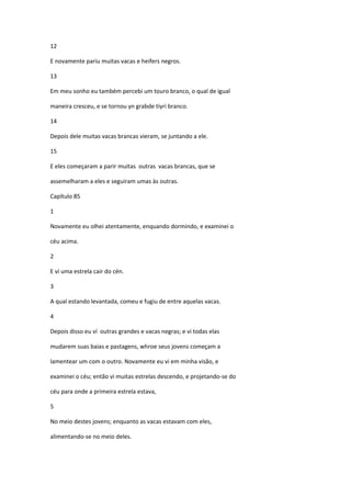 12

E novamente pariu muitas vacas e heifers negros.

13

Em meu sonho eu também percebi um touro branco, o qual de igual

maneira cresceu, e se tornou yn grabde tiyri branco.

14

Depois dele muitas vacas brancas vieram, se juntando a ele.

15

E eles começaram a parir muitas outras vacas brancas, que se

assemelharam a eles e seguiram umas às outras.

Capítulo 85

1

Novamente eu olhei atentamente, enquando dormindo, e examinei o

céu acima.

2

E ví uma estrela cair do cén.

3

A qual estando levantada, comeu e fugiu de entre aquelas vacas.

4

Depois disso eu ví outras grandes e vacas negras; e vi todas elas

mudarem suas baias e pastagens, whroe seus jovens começam a

lamentear um com o outro. Novamente eu vi em minha visão, e

examinei o céu; então vi muitas estrelas descendo, e projetando-se do

céu para onde a primeira estrela estava,

5

No meio destes jovens; enquanto as vacas estavam com eles,

alimentando-se no meio deles.
 