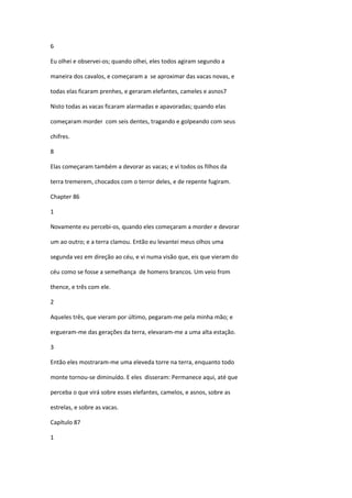 6

Eu olhei e observei-os; quando olhei, eles todos agiram segundo a

maneira dos cavalos, e começaram a se aproximar das vacas novas, e

todas elas ficaram prenhes, e geraram elefantes, cameles e asnos7

Nisto todas as vacas ficaram alarmadas e apavoradas; quando elas

começaram morder com seis dentes, tragando e golpeando com seus

chifres.

8

Elas começaram também a devorar as vacas; e vi todos os filhos da

terra tremerem, chocados com o terror deles, e de repente fugiram.

Chapter 86

1

Novamente eu percebi-os, quando eles começaram a morder e devorar

um ao outro; e a terra clamou. Então eu levantei meus olhos uma

segunda vez em direção ao céu, e vi numa visão que, eis que vieram do

céu como se fosse a semelhança de homens brancos. Um veio from

thence, e três com ele.

2

Aqueles três, que vieram por último, pegaram-me pela minha mão; e

ergueram-me das gerações da terra, elevaram-me a uma alta estação.

3

Então eles mostraram-me uma eleveda torre na terra, enquanto todo

monte tornou-se diminuído. E eles disseram: Permanece aqui, até que

perceba o que virá sobre esses elefantes, camelos, e asnos, sobre as

estrelas, e sobre as vacas.

Capítulo 87

1
 