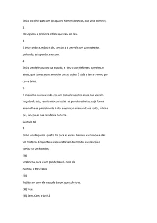 Então eu olhei para um dos quatro homens brancos, que veio primeiro.

2

Ele segurou a primeira estrela que caiu do céu.

3

E amarrando-a, mãos e pés, lançou-a a um vale; um vale estreito,

profundo, estupendo, e escuro.

4

Então um deles puxou sua espada, e deu-a aos elefantes, camelos, e

asnos, que começaram a morder um ao outro. E toda a terra tremeu por

causa deles.

5

E enquanto eu via a visão, eis, um daqueles quatro anjos que vieram,

lançado do céu, reuniu e tocou todas as grandes estrelas, cuja forma

assemelha-se parcialmente à dos cavalos; e amarrando-os todos, mãos e

pés, lançou-as nas cavidades da terra.

Capítulo 88

1

Então um daqueles quatro foi para as vacas brancas, e ensinou a elas

um mistério. Enquanto as vacas estravam tremendo, ele nasceu e

tornou-se um homem,

(98)

e fabricou para si um grande barco. Nele ele

habitou, e tres vacas

(99)

habitaram com ele naquele barco, que cobriu-os.

(98) Noé.

(99) Sem, Cam, e Jafé.2
 