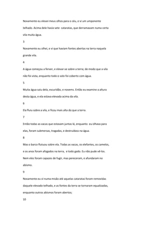 Novamente eu elevei meus olhos para o céu, e vi um umponente

telhado. Acima dele havia sete cataratas, que derramavam numa certa

vila muita água.

3

Novamente eu olhei, e vi que haviam fontes abertas na terra naquela

grande vila.

4

A água começou a ferver, e elevar-se sobre a terra; de modo que a vila

não foi vista, enquanto todo o solo foi coberto com água.

5

Muita água saiu dela, escuridão, e novems. Então eu examine a altura

desta água, e ela estava elevada acima da vila.

6

Ela fluiu sobre a vila, e ficou mais alta do que a terra.

7

Então todas as vacas que estavam juntas lá, enquanto eu olhava para

elas, foram submersas, tragadas, e destruídass na água.

8

Mas o barco flutuou sobre ela. Todas as vacas, os elefantes, os camelos,

e os anos foram afogados na terra, e todo gado. Eu não pude vê-los.

Nem eles foram capazes de fugir, mas pereceram, e afundaram no

abismo.

9

Novamente eu vi numa misão até aquelas cataratas foram removidas

daquele elevado telhado, e as fontes da terra se tornaram equalizadas,

enquanto outros abismos foram abertos;

10
 