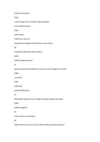 Então a vaca branca,

(101)

a qual nasceu, deu uma porca negra selvagem

e um cordeiro branco.

(102)

(101) Isaque.

(102) Esau e Jacó.19

Aquela porca selvagem também deu muitos suinos.

20

E aquele cordeiro deu doze cordeiros.

(103)

(103) Os doze patriarcas.

21

Quando aqueles doze cordeiros cresceram, eles entregaram um deles

(104)

aos asnos.

(105)

(104) José.

(105) Os Midianitas.

22

Novamente aqueles asnos entregaram aquele cordeiro aos lobos,

(106)

(106) Os egípcios.

23

E ele cresceu no meio deles.

24

Então o Senhor trouxe as outras doze ovelhas, para que pudessem
 
