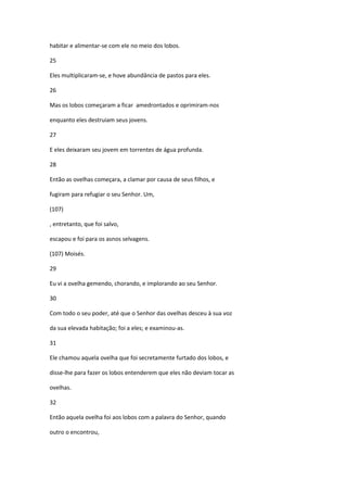 habitar e alimentar-se com ele no meio dos lobos.

25

Eles multiplicaram-se, e hove abundância de pastos para eles.

26

Mas os lobos começaram a ficar amedrontados e oprimiram-nos

enquanto eles destruiam seus jovens.

27

E eles deixaram seu jovem em torrentes de água profunda.

28

Então as ovelhas começara, a clamar por causa de seus filhos, e

fugiram para refugiar o seu Senhor. Um,

(107)

, entretanto, que foi salvo,

escapou e foi para os asnos selvagens.

(107) Moisés.

29

Eu vi a ovelha gemendo, chorando, e implorando ao seu Senhor.

30

Com todo o seu poder, até que o Senhor das ovelhas desceu à sua voz

da sua elevada habitação; foi a eles; e examinou-as.

31

Ele chamou aquela ovelha que foi secretamente furtado dos lobos, e

disse-lhe para fazer os lobos entenderem que eles não deviam tocar as

ovelhas.

32

Então aquela ovelha foi aos lobos com a palavra do Senhor, quando

outro o encontrou,
 