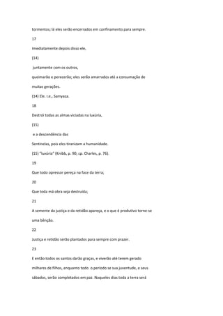 tormentos; lá eles serão encerrados em confinamento para sempre.

17

Imediatamente depois disso ele,

(14)

juntamente com os outros,

queimarão e perecerão; eles serão amarrados até a consumação de

muitas gerações.

(14) Ele. I.e., Samyaza.

18

Destrói todas as almas viciadas na luxúria,

(15)

e a descendência das

Sentinelas, pois eles tiranizam a humanidade.

(15) "luxúria" (Knibb, p. 90; cp. Charles, p. 76).

19

Que todo opressor pereça na face da terra;

20

Que toda má obra seja destruída;

21

A semente da justiça e da retidão apareça, e o que é produtivo torne-se

uma bênção.

22

Justiça e retidão serão plantados para sempre com prazer.

23

E então todos os santos darão graças, e viverão até terem gerado

milhares de filhos, enquanto todo o período se sua juventude, e seus

sábados, serão completados em paz. Naqueles dias toda a terra será
 