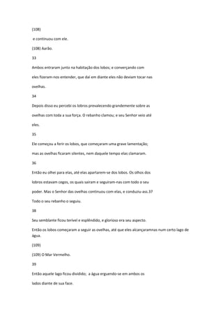 (108)

e continuou com ele.

(108) Aarão.

33

Ambos entraram junto na habitação dos lobos; e converçando com

eles fizeram-nos entender, que daí em diante eles não deviam tocar nas

ovelhas.

34

Depois disso eu percebi os lobros prevalecendo grandemente sobre as

ovelhas com toda a sua força. O rebanho clamou; e seu Senhor veio até

eles.

35

Ele começou a ferir os lobos, que começaram uma grave lamentação;

mas as ovelhas ficaram silentes, nem daquele tempo elas clamaram.

36

Então eu olhei para elas, até elas apartarem-se dos lobos. Os olhos dos

lobros estavam cegos, os quais sairam e seguiram-nas com todo o seu

poder. Mas o Senhor das ovelhas continuou com elas, e conduziu-ass.37

Todo o seu rebanho o seguiu.

38

Seu semblante ficou terível e esplêndido, e glorioso era seu aspecto.

Então os lobos começaram a seguir as ovelhas, até que eles alcançaramnas num certo lago de
água.

(109)

(109) O Mar Vermelho.

39

Então aquele lago ficou dividido; a água erguendo-se em ambos os

lados diante de sua face.
 