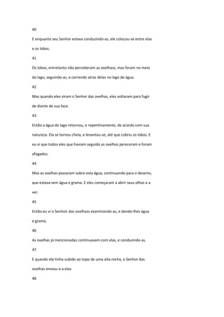 40

E enquanto seu Senhor estava conduzindo-as, ele colocou-se entre elas

e os lobos.

41

Os lobos, entretanto não perceberam as ovelhass, mas foram no meio

do lago, seguindo-as, e correndo atraz delas no lago de água.

42

Mas quando eles viram o Senhor das ovelhas, eles voltaram para fugir

de diante de sua face.

43

Então a água do lago retornou, e repentinamente, de acordo com sua

natureza. Ela se tornou cheia, e levantou-se, até que cobriu os lobos. E

eu vi que todos eles que haviam seguido as ovelhas pereceram e foram

afogados.

44

Mas as ovelhas passaram sobre esta água, continuando para o deserto,

que estava sem água e grama. E eles começaram a abrir seus olhos e a

ver.

45

Então eu vi o Senhoir das ovelhass examinando-as, e dando-lhes água

e grama.

46

As ovelhas já mencionadas continuavam com elas, e conduzindo-as.

47

E quando ele tinha subido ao topo de uma alta rocha, o Senhor das

ovelhas enviou-o a elas.

48
 