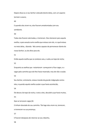 Depois disso eu vi seu Senhor colocado diante delas, com um aspecto

terrível e severo.

49

E quando elas viram-no, elas ficaram amedrontadas com seu

semblante.

50

Todas elas ficaram alarmadas, e tremeram. Elas clamaram para aquela

ovelha; e para aeuela outra ovelha que estava com ele, e o qual estava

no meio delas, dizendo: Nós somos capazes de permanecer diante do

nosso Senhor, ou de olhar para ele.

51

Então aquela ovelha que os conduziu saiu, e subiu ao topo da rocha;

52

Enquanto as ovelhas que restantaram começaram a ficar cegas, e a

vagar pelo caminho que ele lhes havia mostrado; mas ele não o soube.

53

Seu Senhor, entretanto, estava movido de grande indignação contra

eles; e quando aquela ovelha soube o qua havia acontecido,

54

Ele desceu do topo da rocha, e veio a eles, descobriu que havia muitos,

55

Que se tornaram cegos;56

E tinham desviado de seu caminho. Tão logo elas viram-no, temeram,

e tremeram na sua presença;

57

E ficaram desejozos de retornar ao seu rebanho,

58
 