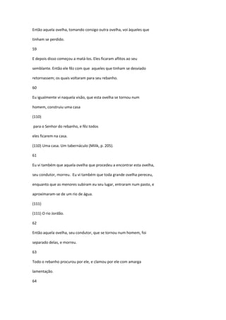 Então aquela ovelha, tomando consigo outra ovelha, voi àqueles que

tinham se perdido.

59

E depois disso começou a matá-los. Eles ficaram aflitos ao seu

semblante. Então ele fêz com que aqueles que tinham se desviado

retornassem; os quais voltaram para seu rebanho.

60

Eu igualmente vi naquela visão, que esta ovelha se tornou num

homem, construiu uma casa

(110)

para o Senhor do rebanho, e fêz todos

eles ficarem na casa.

(110) Uma casa. Um tabernáculo (Milik, p. 205).

61

Eu vi também que aquela ovelha que procedeu a encontrar esta ovelha,

seu condutor, morreu. Eu vi também que toda grande ovelha pereceu,

enquanto que as menores subiram eu seu lugar, entraram num pasto, e

aproximaram-se de um rio de água.

(111)

(111) O rio Jordão.

62

Então aquela ovelha, seu condutor, que se tornou num homem, foi

separado delas, e morreu.

63

Todo o rebanho procurou por ele, e clamou por ele com amarga

lamentação.

64
 