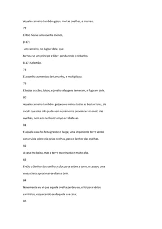 Aquele carneiro também gerou muitas ovelhas, e morreu.

77

Então houve uma ovelha menor,

(117)

um carneiro, no lugbar dele, que

tornou-se um príncipe e líder, conduzindo o rebanho.

(117) Solomão.

78

E a ovelha aumentou de tamanho, e multiplicou.

79

E todos os cães, lobos, e javalis selvagens temeram, e fugiram dele.

80

Aquele carneiro também golpeou e matou todas as bestas feras, de

modo que eles não pudessem novamente prevalecer no meio das

ovelhas, nem em nenhum tempo arrebate-as.

81

E aquela casa foi feita grande e larga; uma imponente torre sendo

construida sobre ela pelas ovelhas, para o Senhor das ovelhas.

82

A casa era baixa, mas a torre era elevada e muito alta.

83

Então o Senhor das ovelhas colocou-se sobre a torre, e causou uma

mesa cheia aproximar-se diante dele.

84

Novamente eu vi que aquela ovelha perdeu-se, e foi para vários

caminhos, esquecendo-se daquela sua casa;

85
 