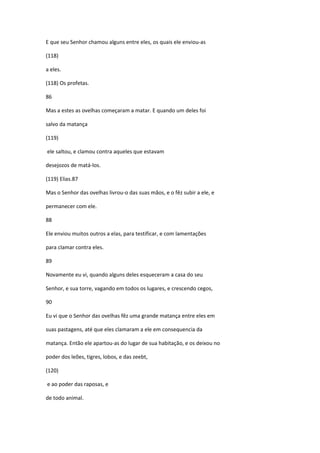 E que seu Senhor chamou alguns entre eles, os quais ele enviou-as

(118)

a eles.

(118) Os profetas.

86

Mas a estes as ovelhas começaram a matar. E quando um deles foi

salvo da matança

(119)

ele saltou, e clamou contra aqueles que estavam

desejozos de matá-los.

(119) Elias.87

Mas o Senhor das ovelhas livrou-o das suas mãos, e o fêz subir a ele, e

permanecer com ele.

88

Ele enviou muitos outros a elas, para testificar, e com lamentações

para clamar contra eles.

89

Novamente eu vi, quando alguns deles esqueceram a casa do seu

Senhor, e sua torre, vagando em todos os lugares, e crescendo cegos,

90

Eu vi que o Senhor das ovelhas fêz uma grande matança entre eles em

suas pastagens, até que eles clamaram a ele em consequencia da

matança. Então ele apartou-as do lugar de sua habitação, e os deixou no

poder dos leões, tigres, lobos, e das zeebt,

(120)

e ao poder das raposas, e

de todo animal.
 