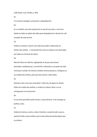 (120) Zeebt. Iena. (Knibb, p. 209).

91

E os animais selvagens começaram a despedaçá-los.

92

Eu vi, também, que eles esqueceram a casa de seus pais, e sua torre,

dando-os todos ao poder dos leões para despedaçá-los e devorá-los; até

ao poder de todo animal.

93

Então eu comecei a clamar com todo meu poder, implorando ao

Senhor das ovelhas, e mostrando-lhe como as ovelhas eram devoradas

por todos os animmais de rapina.

94

Mas ele olhou em silêncio, regozijando-se de que elas fossem

devoradas, swallowed up, e carried off; e deixando-as ao poder de todo

aminal por comida. Ele chamou também setenta pastores, e designou-os

ao cuidado das ovelhas, para que eles possam cuidar delas;

95

Dizendo a eles e aos seus associados: Todos vós, de agora em diante

todos vós cuideis das ovelhas, e a todos eu ordeno; fazei; e eu os

entrego para as enumerarem.

96

Eu vos direi qual delas serão mortas; a estas destruís. E ele entregou as

ovelhas a eles.

97

Então ele chamou a outro, e disse: Entende, e cuida de tudo o que os

pastores farão a estas ovelhas; pois muitas delas perecerão depois que

eu ordenei.
 