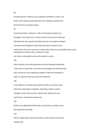 98

De todo excesso e matança, que os pastores cometerão, haverá uma

conta; como, quantas pereceram pelo meu comando, e quantos eles

destruiram por sua própria cabeça.

99

De toda destruição trazida por cada um dos pastores haverá uma

contagem; e de acordo com o número eu farei com que um recital seja

feito diante de mim, quantas eles destruiram por suas próprias cabeças,

e quantas eles entregaram à destruição, para que eu possa ter esse

testemunho contra eles; para que eu possa saber todos os seus procedimentos; e que,
entregando as ovelhas a eles, eu possa ver o que

eles farão; se eles agirão como eu lhes ordenei, ou não.

100

Disto, portanto, eles serão ignorantes; nem farás qualquer explanação

a eles, nem os reprovarás; mas haverá uma contagem de toda destruição

feita por eles em suas respecitivas estações. Então eles começarão a

matar, e a destruir mais do que lhes foir ordenado.

101

E eles deixaram as ovelhas sob o poder dos leões, assim que muitos

deles foram devorados e engolidos pelos leões e tigres; e javalis

selvagens cairam sobre eles para depred-alos. Aquela torre eles

queimaram, e derrubaram aquela casa.

102

Então eu me afligi extremamente por causa da torre, e porque a casa

das ovelhas foi derrubada.

103

Nem fui, depois disso, capaz de perceber se eles entraram novamente

naquela casa.
 
