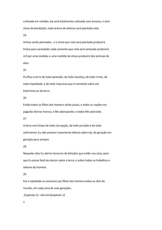 cultivada em retidão; ela será totalmente cultivada com árvores, e será

cheia de bendições; toda árvore de delícias será plantada nela.

24

Vinhas serão plantadas; e a vinha que nela será plantada produzirá

frutos para saciedade; toda semente que nela será semeada produzirá

mil por uma medida; e uma medida de olivas produzirá dez prensas de

óleo.

25

Purifica a terra de toda opressão, de toda injustiça, de todo crime, de

toda impiedade, e de toda impureza que é cometida sobre ela.

Extermina-os da terra.

26

Então todos os filhos dos homens serão justos, e todas as nações me

pagarão divinas honras, e Me abençoarão; e todos Me adorarão.

27

A terra será limpa de toda corrupção, de toda punição e de todo

sofrimento; Eu não enviarei novamente dilúvio sobre ela, de geração em

geração para sempre.

28

Naqueles dias Eu abrirei terouros de bênçãos que estão nos ceús, para

que Eu possa fazê-las descer sobre a terra, e sobre todos os trabalhos e

labores do homem.

29

Paz e eqüidade se associará aos filhos dos homens todos os dias do

mundo, em cada uma de suas gerações.

(Capítulo 11- não tem)Capítulo 12

1
 