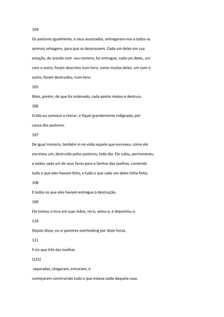 104

Os pastores igualmente, e seus associados, entregaram-nos a todos os

animais selvagens, para que os devorassem. Cada um deles em sua

estação, de acordo com seu número, foi entregue; cada um deles, um

com o outro, foram descritos num livro, como muitos deles, um com o

outro, foram destruidos, num livro.

105

Mais, porém, do que foi ordenado, cada pastor matou e destruiu.

106

Então eu comecei a chorar, e fiquei grandemente indignado, por

causa dos pastores.

107

De igual maneira, também vi na visão aquele que escreveu, como ele

escreveu um, destruido pelos pastores, todo dia. Ele subiu, permaneceu,

e exibiu cada um de seus livros para o Senhor das ovelhas, contendo

tudo o que eles haviam feito, e tudo o que cada um deles tinha feito;

108

E todos os que eles haviam entregue à destruição.

109

Ele tomou o livro em suas mãos, rei-o, selou-o, e depositou-o.

110

Depois disso, eu vi pastores overlooking por doze horas.

111

E eis que três das ovelhas

(121)

separadas, chegaram, entraram; e

começaram construindo tudo o que estava caído daquela casa.
 