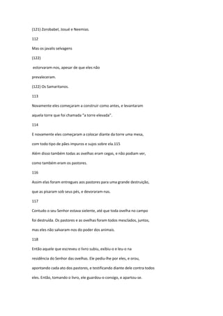 (121) Zorobabel, Josué e Neemias.

112

Mas os javalis selvagens

(122)

estorvaram-nos, apesar de que eles não

prevaleceram.

(122) Os Samaritanos.

113

Novamente eles começaram a construir como antes, e levantaram

aquela torre que foi chamada “a torre elevada”.

114

E novamente eles começaram a colocar diante da torre uma mesa,

com todo tipo de pães impuros e sujos sobre ela.115

Além disso também todas as ovelhas eram cegas, e não podiam ver,

como também eram os pastores.

116

Assim elas foram entregues aos pastores para uma grande destruição,

que as pisaram sob seus pés, e devoraram-nas.

117

Contudo o seu Senhor estava sielente, até que toda ovelha no campo

foi destruída. Os pastores e as ovelhas foram todos mesclados, juntos,

mas eles não salvaram-nos do poder dos animais.

118

Então aquele que escreveu o livro subiu, exibiu-o e leu-o na

residência do Senhor das ovelhas. Ele pediu-lhe por eles, e orou,

apontando cada ato dos pastores, e testificando diante dele contra todos

eles. Então, tomando o livro, ele guardou-o consigo, e apartou-se.
 