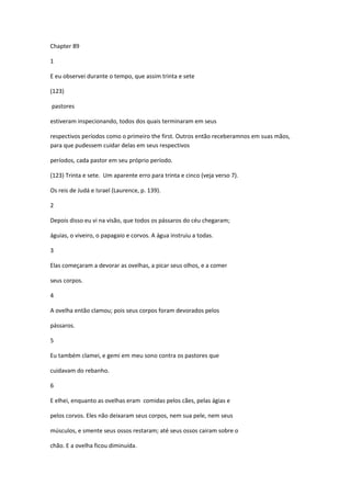 Chapter 89

1

E eu observei durante o tempo, que assim trinta e sete

(123)

pastores

estiveram inspecionando, todos dos quais terminaram em seus

respectivos períodos como o primeiro the first. Outros então receberamnos em suas mãos,
para que pudessem cuidar delas em seus respectivos

períodos, cada pastor em seu próprio período.

(123) Trinta e sete. Um aparente erro para trinta e cinco (veja verso 7).

Os reis de Judá e Israel (Laurence, p. 139).

2

Depois disso eu vi na visão, que todos os pássaros do céu chegaram;

águias, o viveiro, o papagaio e corvos. A água instruiu a todas.

3

Elas começaram a devorar as ovelhas, a picar seus olhos, e a comer

seus corpos.

4

A ovelha então clamou; pois seus corpos foram devorados pelos

pássaros.

5

Eu também clamei, e gemi em meu sono contra os pastores que

cuidavam do rebanho.

6

E elhei, enquanto as ovelhas eram comidas pelos cães, pelas ágias e

pelos corvos. Eles não deixaram seus corpos, nem sua pele, nem seus

músculos, e smente seus ossos restaram; até seus ossos cairam sobre o

chão. E a ovelha ficou diminuída.
 