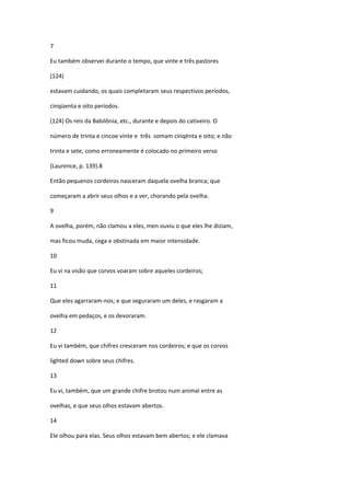 7

Eu também observei durante o tempo, que vinte e três pastores

(124)

estavam cuidando, os quais completaram seus respectivos períodos,

cinqüenta e oito períodos.

(124) Os reis da Babilônia, etc., durante e depois do cativeiro. O

número de trinta e cincoe vinte e três somam cinqënta e oito; e não

trinta e sete, como erroneamente é colocado no primeiro verso

(Laurence, p. 139).8

Então pequenos cordeiros nasceram daquela ovelha branca; que

começaram a abrir seus olhos e a ver, chorando pela ovelha.

9

A ovelha, porém, não clamou a eles, men ouviu o que eles lhe diziam,

mas ficou muda, cega e obstinada em maior intensidade.

10

Eu vi na visão que corvos voaram sobre aqueles cordeiros;

11

Que eles agarraram-nos; e que seguraram um deles, e rasgaram a

ovelha em pedaços, e os devoraram.

12

Eu vi também, que chifres cresceram nos cordeiros; e que os corvos

lighted down sobre seus chifres.

13

Eu vi, também, que um grande chifre brotou num animal entre as

ovelhas, e que seus olhos estavam abertos.

14

Ele olhou para elas. Seus olhos estavam bem abertos; e ele clamava
 