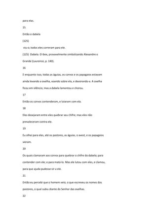 para elas.

15

Então o dabela

(125)

viu-o; todos eles correram para ele.

(125) Dabela. O ibex, provavelmente simbolizando Alexandre o

Grande (Laurence, p. 140).

16

E enquanto isso, todas as águias, os corvos e os papagaios estavam

ainda levando a ovelha, voando sobre ela, e devorando-a. A ovelha

ficou em silêncio, mas a dabela lamentou e chorou.

17

Então os corvos contenderam, e lutaram com ela.

18

Eles desejaram entre eles quebrar seu chifre; mas eles não

prevaleceram contra ele.

19

Eu olhei para eles, até os pastores, as águias, o avest, e os papagaios

vieram.

20

Os quais clamaram aos corvos para quebrar o chifre do dabela; para

contender com ele; e para matá-lo. Mas ele lutou com eles, e clamou,

para que ajuda pudesse vir a ele.

21

Então eu percebi que o homem veio, o que escreveu os nomes dos

pastores, o qual subiu diante do Senhor das ovelhas.

22
 