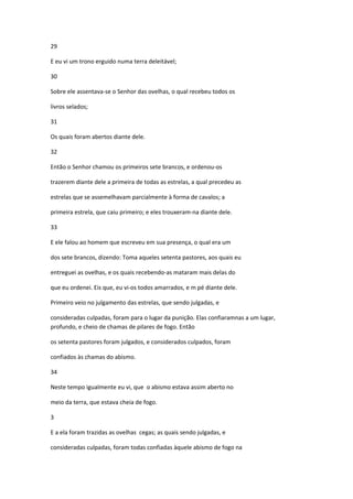 29

E eu vi um trono erguido numa terra deleitável;

30

Sobre ele assentava-se o Senhor das ovelhas, o qual recebeu todos os

livros selados;

31

Os quais foram abertos diante dele.

32

Então o Senhor chamou os primeiros sete brancos, e ordenou-os

trazerem diante dele a primeira de todas as estrelas, a qual precedeu as

estrelas que se assemelhavam parcialmente à forma de cavalos; a

primeira estrela, que caiu primeiro; e eles trouxeram-na diante dele.

33

E ele falou ao homem que escreveu em sua presença, o qual era um

dos sete brancos, dizendo: Toma aqueles setenta pastores, aos quais eu

entreguei as ovelhas, e os quais recebendo-as mataram mais delas do

que eu ordenei. Eis que, eu vi-os todos amarrados, e m pé diante dele.

Primeiro veio no julgamento das estrelas, que sendo julgadas, e

consideradas culpadas, foram para o lugar da punição. Elas confiaramnas a um lugar,
profundo, e cheio de chamas de pilares de fogo. Então

os setenta pastores foram julgados, e considerados culpados, foram

confiados às chamas do abismo.

34

Neste tempo igualmente eu vi, que o abismo estava assim aberto no

meio da terra, que estava cheia de fogo.

3

E a ela foram trazidas as ovelhas cegas; as quais sendo julgadas, e

consideradas culpadas, foram todas confiadas àquele abismo de fogo na
 