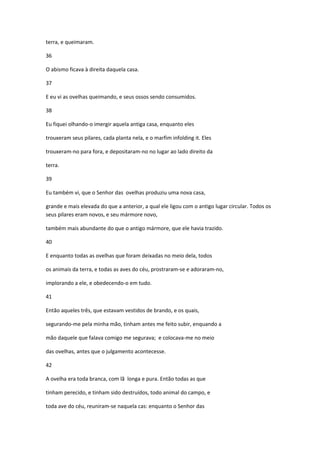 terra, e queimaram.

36

O abismo ficava à direita daquela casa.

37

E eu vi as ovelhas queimando, e seus ossos sendo consumidos.

38

Eu fiquei olhando-o imergir aquela antiga casa, enquanto eles

trouxeram seus pilares, cada planta nela, e o marfim infolding it. Eles

trouxeram-no para fora, e depositaram-no no lugar ao lado direito da

terra.

39

Eu também vi, que o Senhor das ovelhas produziu uma nova casa,

grande e mais elevada do que a anterior, a qual ele ligou com o antigo lugar circular. Todos os
seus pilares eram novos, e seu mármore novo,

também mais abundante do que o antigo mármore, que ele havia trazido.

40

E enquanto todas as ovelhas que foram deixadas no meio dela, todos

os animais da terra, e todas as aves do céu, prostraram-se e adoraram-no,

implorando a ele, e obedecendo-o em tudo.

41

Então aqueles três, que estavam vestidos de brando, e os quais,

segurando-me pela minha mão, tinham antes me feito subir, enquando a

mão daquele que falava comigo me segurava; e colocava-me no meio

das ovelhas, antes que o julgamento acontecesse.

42

A ovelha era toda branca, com lã longa e pura. Então todas as que

tinham perecido, e tinham sido destruídos, todo animal do campo, e

toda ave do céu, reuniram-se naquela cas: enquanto o Senhor das
 