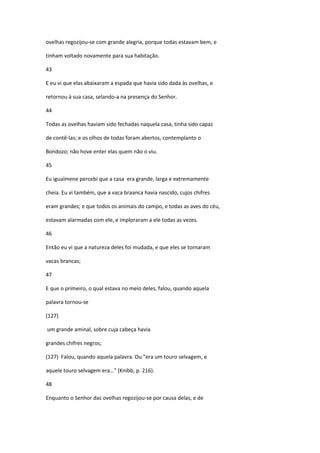 ovelhas regozijou-se com grande alegria, porque todas estavam bem, e

tinham voltado novamente para sua habitação.

43

E eu vi que elas abaixaram a espada que havia sido dada às ovelhas, e

retornou à sua casa, selando-a na presença do Senhor.

44

Todas as ovelhas haviam sido fechadas naquela casa, tinha sido capaz

de contê-las; e os olhos de todas foram abertos, contemplanto o

Bondozo; não hove enter elas quem não o viu.

45

Eu igualmene percebi que a casa era grande, larga e extremamente

cheia. Eu vi também, que a vaca braanca havia nascido, cujos chifres

eram grandes; e que todos os animais do campo, e todas as aves do céu,

estavam alarmadas com ele, e imploraram a ele todas as vezes.

46

Então eu vi que a natureza deles foi mudada, e que eles se tornaram

vacas brancas;

47

E que o primeiro, o qual estava no meio deles, falou, quando aquela

palavra tornou-se

(127)

um grande aminal, sobre cuja cabeça havia

grandes chifres negros;

(127) Falou, quando aquela palavra. Ou "era um touro selvagem, e

aquele touro selvagem era…" (Knibb, p. 216).

48

Enquanto o Senhor das ovelhas regozijou-se por causa delas, e de
 