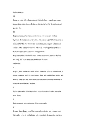 todas as vacas.

49

Eu caí no meio deles: Eu acordei; e vi o todo. Esta é a visão que eu vi,

descendo e despertando. Então eu abençoei o Senhor da justiça, e dei

glória a Ele.

50

Depois disso eu chorei abundantemente, não cessaram minhas

lágrimas, de modo que eu tornei-me incapaz de suportá-lo. Enquanto eu

estava olhando, eles fluíram por causa do que eu vi; pois tudo estava

vindo e indo; cada circunstância individual com respeito à conduta da

humanidade que estava sendo vista por mim.51

Naquela noite eu relembrei meus sonhos anteriores; e então chorei e

me afligi, por causa do que eu tinha visto na visão.

Capítulo 90

1

E agora, meu filho Matusalém, chama para mim todos os teus irmãos, e

reúne para mim todos os filhos de tua mãe; pois uma voz me chama, e o

espírito está colocado sobre mim para que eu possa mostrar-te tudo o

que te acontecerá para sempre.

2

Então Matusalém foi, chamou-lhes todos de os seus irmãos, e reuniu

seus filhos.

3

E conversando com todos seus filhos na verdade,

4

Enoque disse: Ouve, meu filho, toda palavra de teu pai, e escuta com

honrradez a voz da minha boca; pois eu gostaria de obter tua atenção,
 